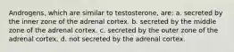 Androgens, which are similar to testosterone, are: a. secreted by the inner zone of the adrenal cortex. b. secreted by the middle zone of the adrenal cortex. c. secreted by the outer zone of the adrenal cortex. d. not secreted by the adrenal cortex.