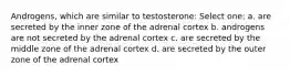 Androgens, which are similar to testosterone: Select one: a. are secreted by the inner zone of the adrenal cortex b. androgens are not secreted by the adrenal cortex c. are secreted by the middle zone of the adrenal cortex d. are secreted by the outer zone of the adrenal cortex