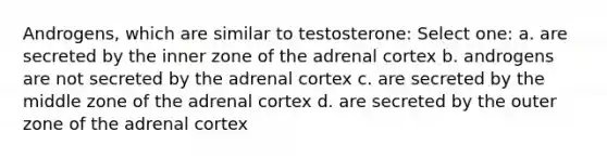 Androgens, which are similar to testosterone: Select one: a. are secreted by the inner zone of the adrenal cortex b. androgens are not secreted by the adrenal cortex c. are secreted by the middle zone of the adrenal cortex d. are secreted by the outer zone of the adrenal cortex