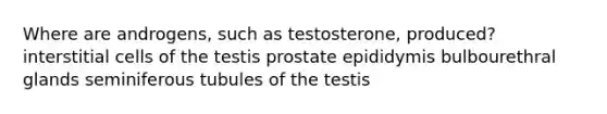 Where are androgens, such as testosterone, produced? interstitial cells of the testis prostate epididymis bulbourethral glands seminiferous tubules of the testis