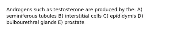 Androgens such as testosterone are produced by the: A) seminiferous tubules B) interstitial cells C) epididymis D) bulbourethral glands E) prostate