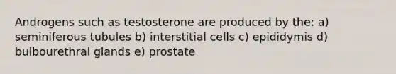 Androgens such as testosterone are produced by the: a) seminiferous tubules b) interstitial cells c) epididymis d) bulbourethral glands e) prostate