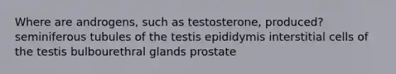 Where are androgens, such as testosterone, produced? seminiferous tubules of the testis epididymis interstitial cells of the testis bulbourethral glands prostate