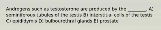 Androgens such as testosterone are produced by the ________. A) seminiferous tubules of the testis B) interstitial cells of the testis C) epididymis D) bulbourethral glands E) prostate