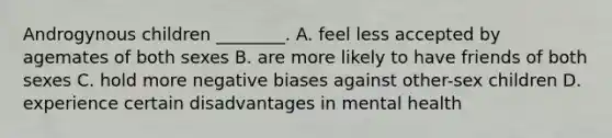 Androgynous children ________. A. feel less accepted by agemates of both sexes B. are more likely to have friends of both sexes C. hold more negative biases against other-sex children D. experience certain disadvantages in mental health