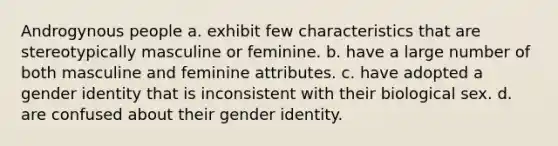 Androgynous people a. exhibit few characteristics that are stereotypically masculine or feminine. b. have a large number of both masculine and feminine attributes. c. have adopted a gender identity that is inconsistent with their biological sex. d. are confused about their gender identity.