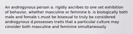 An androgynous person a. rigidly ascribes to one set exhibition of behavior, whether masculine or feminine b. is biologically both male and female c.must be bisexual to truly be considered androgynous d.possesses traits that a particular culture may consider both masculine and feminine simultaneously