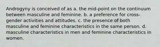 Androgyny is conceived of as a. the mid-point on the continuum between masculine and feminine. b. a preference for cross-gender activities and attitudes. c. the presence of both masculine and feminine characteristics in the same person. d. masculine characteristics in men and feminine characteristics in women.