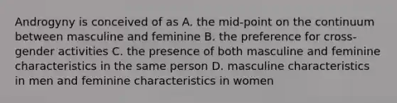 Androgyny is conceived of as A. the mid-point on the continuum between masculine and feminine B. the preference for cross-gender activities C. the presence of both masculine and feminine characteristics in the same person D. masculine characteristics in men and feminine characteristics in women