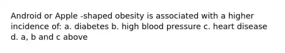 Android or Apple -shaped obesity is associated with a higher incidence of: a. diabetes b. high blood pressure c. heart disease d. a, b and c above