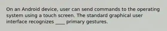 On an Android device, user can send commands to the operating system using a touch screen. The standard graphical user interface recognizes ____ primary gestures.