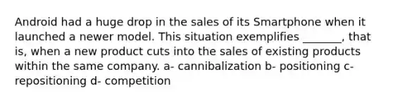 Android had a huge drop in the sales of its Smartphone when it launched a newer model. This situation exemplifies _______, that is, when a new product cuts into the sales of existing products within the same company. a- cannibalization b- positioning c- repositioning d- competition