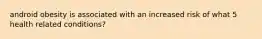 android obesity is associated with an increased risk of what 5 health related conditions?