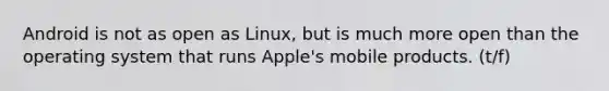 Android is not as open as Linux, but is much more open than the operating system that runs Apple's mobile products. (t/f)