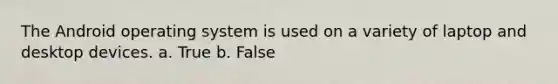 The Android operating system is used on a variety of laptop and desktop devices. a. True b. False