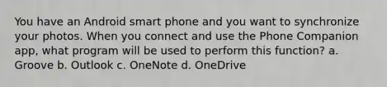 You have an Android smart phone and you want to synchronize your photos. When you connect and use the Phone Companion app, what program will be used to perform this function? a. Groove b. Outlook c. OneNote d. OneDrive