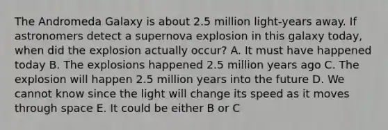 The Andromeda Galaxy is about 2.5 million light-years away. If astronomers detect a supernova explosion in this galaxy today, when did the explosion actually occur? A. It must have happened today B. The explosions happened 2.5 million years ago C. The explosion will happen 2.5 million years into the future D. We cannot know since the light will change its speed as it moves through space E. It could be either B or C