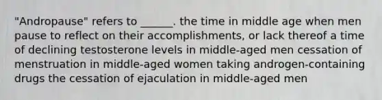 "Andropause" refers to ______. the time in middle age when men pause to reflect on their accomplishments, or lack thereof a time of declining testosterone levels in middle-aged men cessation of menstruation in middle-aged women taking androgen-containing drugs the cessation of ejaculation in middle-aged men