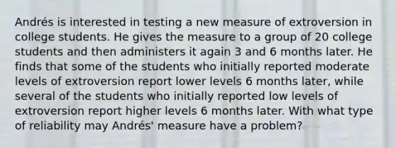 Andrés is interested in testing a new measure of extroversion in college students. He gives the measure to a group of 20 college students and then administers it again 3 and 6 months later. He finds that some of the students who initially reported moderate levels of extroversion report lower levels 6 months later, while several of the students who initially reported low levels of extroversion report higher levels 6 months later. With what type of reliability may Andrés' measure have a problem?