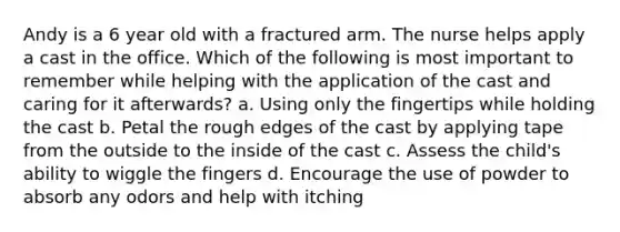 Andy is a 6 year old with a fractured arm. The nurse helps apply a cast in the office. Which of the following is most important to remember while helping with the application of the cast and caring for it afterwards? a. Using only the fingertips while holding the cast b. Petal the rough edges of the cast by applying tape from the outside to the inside of the cast c. Assess the child's ability to wiggle the fingers d. Encourage the use of powder to absorb any odors and help with itching