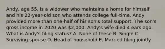 Andy, age 55, is a widower who maintains a home for himself and his 22-year-old son who attends college full-time. Andy provided <a href='https://www.questionai.com/knowledge/keWHlEPx42-more-than' class='anchor-knowledge'>more than</a> one-half of his son's total support. The son's gross income in 2020 was 2,000. Andy's wife died 4 ears ago. What is Andy's filing status? A. None of these B. Single C. Surviving spouse D. Head of household E. Married filing jointly