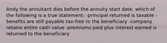 Andy the annuitant dies before the annuity start date. which of the following is a true statement: -principal returned is taxable -benefits are still payable tax-free to the beneficiary -company retains entire cash value -premiums paid plus interest earned is returned to the beneficiary