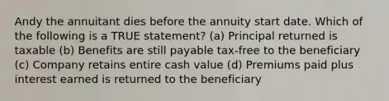 Andy the annuitant dies before the annuity start date. Which of the following is a TRUE statement? (a) Principal returned is taxable (b) Benefits are still payable tax-free to the beneficiary (c) Company retains entire cash value (d) Premiums paid plus interest earned is returned to the beneficiary