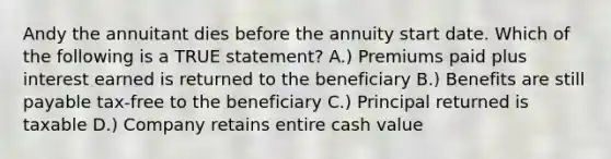 Andy the annuitant dies before the annuity start date. Which of the following is a TRUE statement? A.) Premiums paid plus interest earned is returned to the beneficiary B.) Benefits are still payable tax-free to the beneficiary C.) Principal returned is taxable D.) Company retains entire cash value