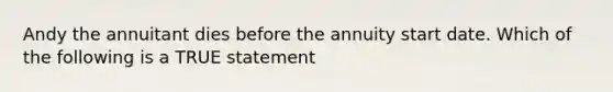 Andy the annuitant dies before the annuity start date. Which of the following is a TRUE statement