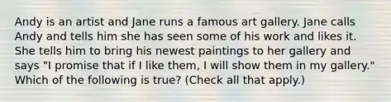 Andy is an artist and Jane runs a famous art gallery. Jane calls Andy and tells him she has seen some of his work and likes it. She tells him to bring his newest paintings to her gallery and says "I promise that if I like them, I will show them in my gallery." Which of the following is true? (Check all that apply.)