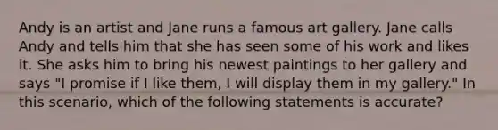 Andy is an artist and Jane runs a famous art gallery. Jane calls Andy and tells him that she has seen some of his work and likes it. She asks him to bring his newest paintings to her gallery and says "I promise if I like them, I will display them in my gallery." In this scenario, which of the following statements is accurate?