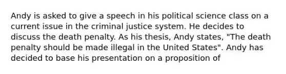 Andy is asked to give a speech in his political science class on a current issue in the criminal justice system. He decides to discuss the death penalty. As his thesis, Andy states, "The death penalty should be made illegal in the United States". Andy has decided to base his presentation on a proposition of