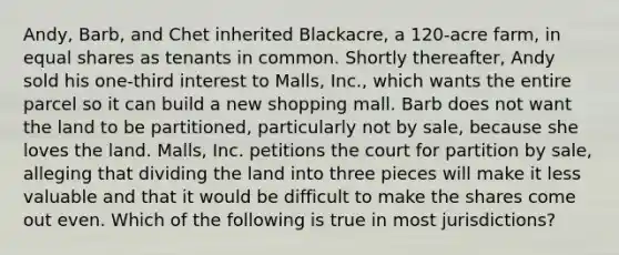 Andy, Barb, and Chet inherited Blackacre, a 120-acre farm, in equal shares as tenants in common. Shortly thereafter, Andy sold his one-third interest to Malls, Inc., which wants the entire parcel so it can build a new shopping mall. Barb does not want the land to be partitioned, particularly not by sale, because she loves the land. Malls, Inc. petitions the court for partition by sale, alleging that dividing the land into three pieces will make it less valuable and that it would be difficult to make the shares come out even. Which of the following is true in most jurisdictions?