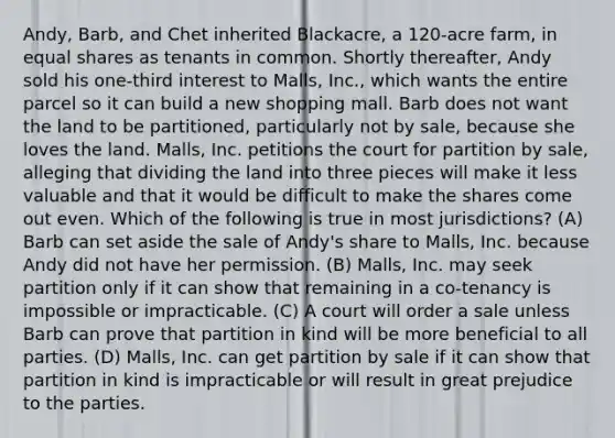 Andy, Barb, and Chet inherited Blackacre, a 120-acre farm, in equal shares as tenants in common. Shortly thereafter, Andy sold his one-third interest to Malls, Inc., which wants the entire parcel so it can build a new shopping mall. Barb does not want the land to be partitioned, particularly not by sale, because she loves the land. Malls, Inc. petitions the court for partition by sale, alleging that dividing the land into three pieces will make it less valuable and that it would be difficult to make the shares come out even. Which of the following is true in most jurisdictions? (A) Barb can set aside the sale of Andy's share to Malls, Inc. because Andy did not have her permission. (B) Malls, Inc. may seek partition only if it can show that remaining in a co-tenancy is impossible or impracticable. (C) A court will order a sale unless Barb can prove that partition in kind will be more beneficial to all parties. (D) Malls, Inc. can get partition by sale if it can show that partition in kind is impracticable or will result in great prejudice to the parties.