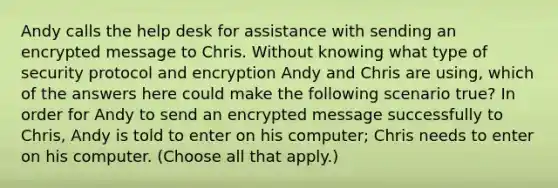 Andy calls the help desk for assistance with sending an encrypted message to Chris. Without knowing what type of security protocol and encryption Andy and Chris are using, which of the answers here could make the following scenario true? In order for Andy to send an encrypted message successfully to Chris, Andy is told to enter on his computer; Chris needs to enter on his computer. (Choose all that apply.)