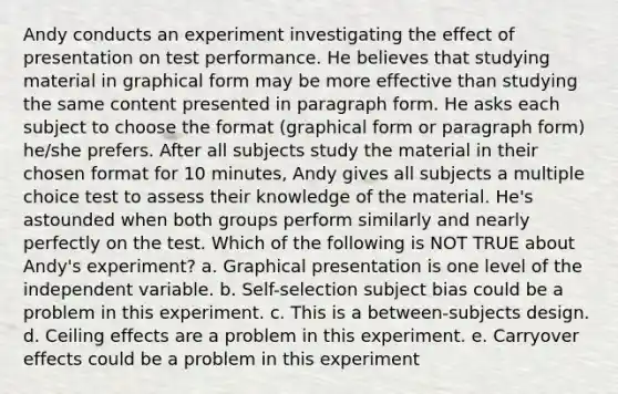 Andy conducts an experiment investigating the effect of presentation on test performance. He believes that studying material in graphical form may be more effective than studying the same content presented in paragraph form. He asks each subject to choose the format (graphical form or paragraph form) he/she prefers. After all subjects study the material in their chosen format for 10 minutes, Andy gives all subjects a multiple choice test to assess their knowledge of the material. He's astounded when both groups perform similarly and nearly perfectly on the test. Which of the following is NOT TRUE about Andy's experiment? a. Graphical presentation is one level of the independent variable. b. Self-selection subject bias could be a problem in this experiment. c. This is a between-subjects design. d. Ceiling effects are a problem in this experiment. e. Carryover effects could be a problem in this experiment