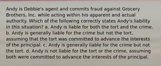 Andy is Debbie's agent and commits fraud against Grocery Brothers, Inc. while acting within his apparent and actual authority. Which of the following correctly states Andy's liability in this situation? a. Andy is liable for both the tort and the crime. b. Andy is generally liable for the crime but not the tort, assuming that the tort was committed to advance the interests of the principal. c. Andy is generally liable for the crime but not the tort. d. Andy is not liable for the tort or the crime, assuming both were committed to advance the interests of the principal.