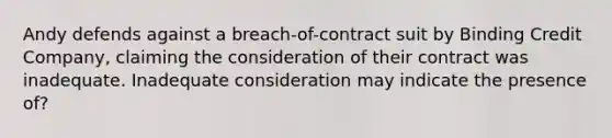 Andy defends against a breach-of-contract suit by Binding Credit Company, claiming the consideration of their contract was inadequate. Inadequate consideration may indicate the presence of?