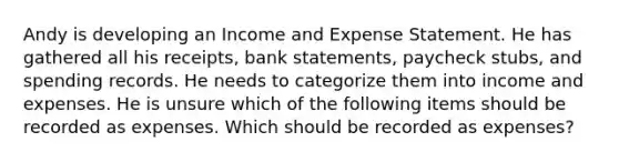 Andy is developing an Income and Expense Statement. He has gathered all his receipts, bank statements, paycheck stubs, and spending records. He needs to categorize them into income and expenses. He is unsure which of the following items should be recorded as expenses. Which should be recorded as expenses?