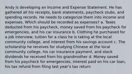 Andy is developing an Income and Expense Statement. He has gathered all his receipts, bank statements, paycheck stubs, and spending records. He needs to categorize them into income and expenses. Which should be recorded as expenses? a. Taxes deducted from his paycheck, money saved from his paycheck for emergencies, and his car insurance b. Clothing he purchased for a job interview, tuition for a class he is taking at the local community college, and interest from his savings account c. The scholarship he receives for studying Chinese at the local community college, his car insurance payment, and stock dividends he received from his grandmother d. Money saved from his paycheck for emergencies, interest paid on his car loan, his tax refund from filing last year's tax return