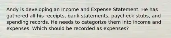 Andy is developing an Income and Expense Statement. He has gathered all his receipts, bank statements, paycheck stubs, and spending records. He needs to categorize them into income and expenses. Which should be recorded as expenses?