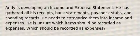 Andy is developing an Income and Expense Statement. He has gathered all his receipts, bank statements, paycheck stubs, and spending records. He needs to categorize them into income and expenses. He is unsure which items should be recorded as expenses. Which should be recorded as expenses?