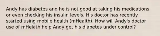 Andy has diabetes and he is not good at taking his medications or even checking his insulin levels. His doctor has recently started using mobile health (mHealth). How will Andy's doctor use of mHelath help Andy get his diabetes under control?