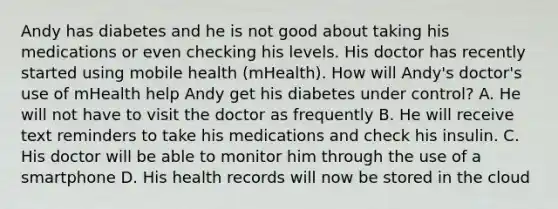 Andy has diabetes and he is not good about taking his medications or even checking his levels. His doctor has recently started using mobile health (mHealth). How will Andy's doctor's use of mHealth help Andy get his diabetes under control? A. He will not have to visit the doctor as frequently B. He will receive text reminders to take his medications and check his insulin. C. His doctor will be able to monitor him through the use of a smartphone D. His health records will now be stored in the cloud