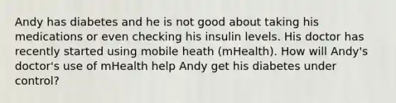 Andy has diabetes and he is not good about taking his medications or even checking his insulin levels. His doctor has recently started using mobile heath (mHealth). How will Andy's doctor's use of mHealth help Andy get his diabetes under control?