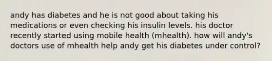 andy has diabetes and he is not good about taking his medications or even checking his insulin levels. his doctor recently started using mobile health (mhealth). how will andy's doctors use of mhealth help andy get his diabetes under control?