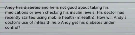 Andy has diabetes and he is not good about taking his medications or even checking his insulin levels. His doctor has recently started using mobile health (mHealth). How will Andy's doctor's use of mHealth help Andy get his diabetes under control?