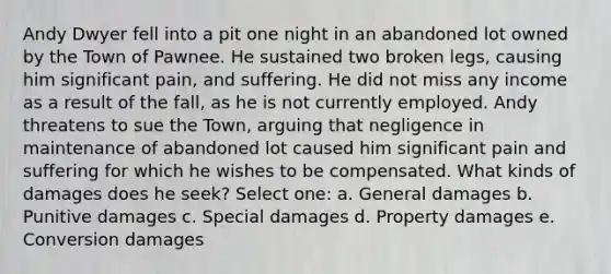 Andy Dwyer fell into a pit one night in an abandoned lot owned by the Town of Pawnee. He sustained two broken legs, causing him significant pain, and suffering. He did not miss any income as a result of the fall, as he is not currently employed. Andy threatens to sue the Town, arguing that negligence in maintenance of abandoned lot caused him significant pain and suffering for which he wishes to be compensated. What kinds of damages does he seek? Select one: a. General damages b. Punitive damages c. Special damages d. Property damages e. Conversion damages