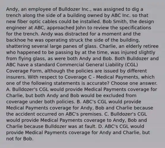 Andy, an employee of Bulldozer Inc., was assigned to dig a trench along the side of a building owned by ABC Inc. so that new fiber optic cables could be installed. Bob Smith, the design engineer at ABC, approached John to review the specifications for the trench. Andy was distracted for a moment and the backhoe he was operating struck the side of the building, shattering several large panes of glass. Charlie, an elderly retiree who happened to be passing by at the time, was injured slightly from flying glass, as were both Andy and Bob. Both Bulldozer and ABC have a standard Commercial General Liability (CGL) Coverage Form, although the policies are issued by different insurers. With respect to Coverage C - Medical Payments, which one of the following statements is accurate? Choose one answer. A. Bulldozer's CGL would provide Medical Payments coverage for Charlie, but both Andy and Bob would be excluded from coverage under both policies. B. ABC's CGL would provide Medical Payments coverage for Andy, Bob and Charlie because the accident occurred on ABC's premises. C. Bulldozer's CGL would provide Medical Payments coverage to Andy, Bob and Charlie because Bulldozer was at fault. D. ABC's CGL would provide Medical Payments coverage for Andy and Charlie, but not for Bob.