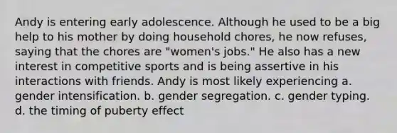 Andy is entering early adolescence. Although he used to be a big help to his mother by doing household chores, he now refuses, saying that the chores are "women's jobs." He also has a new interest in competitive sports and is being assertive in his interactions with friends. Andy is most likely experiencing a. gender intensification. b. gender segregation. c. gender typing. d. the timing of puberty effect